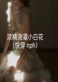 浓精浇灌小白花(快穿 nph)作 者轻梦
